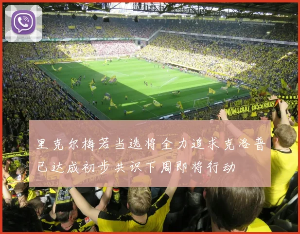 里克尔梅若当选将全力追求克洛普已达成初步共识下周即将行动