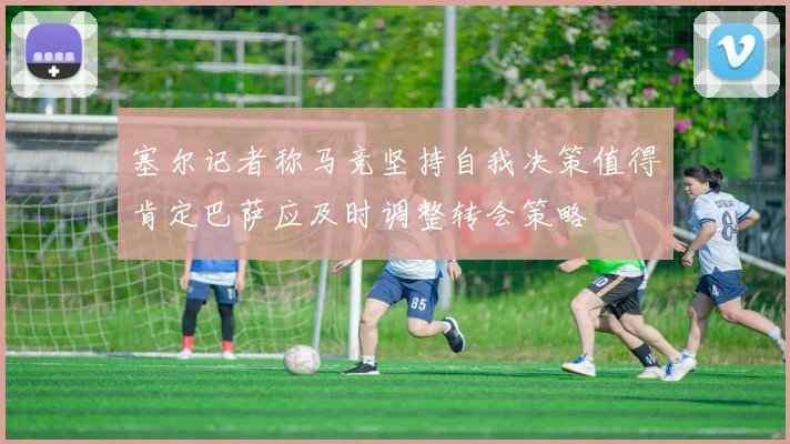 塞尔记者称马竞坚持自我决策值得肯定巴萨应及时调整转会策略