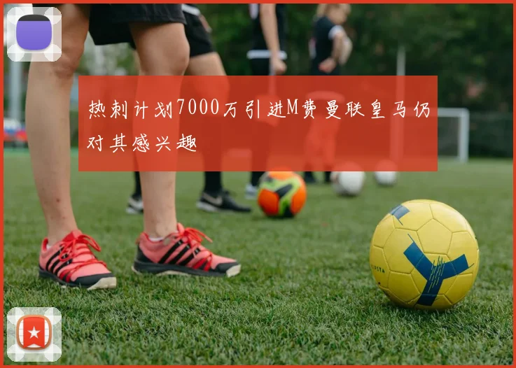 热刺计划7000万引进M费曼联皇马仍对其感兴趣