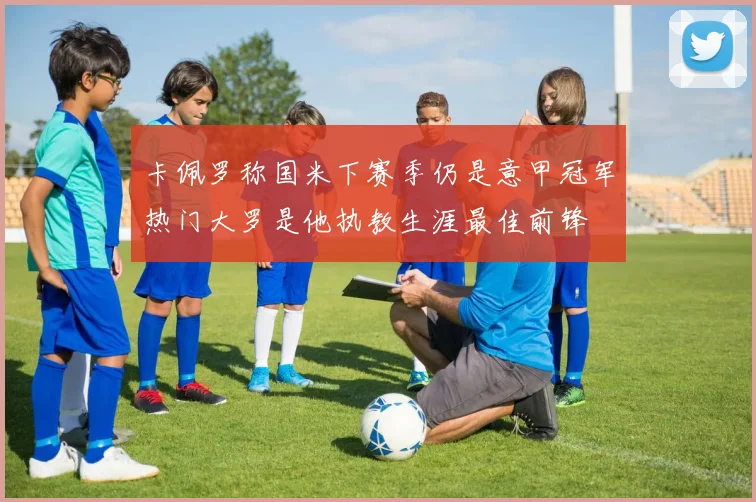 卡佩罗称国米下赛季仍是意甲冠军热门大罗是他执教生涯最佳前锋