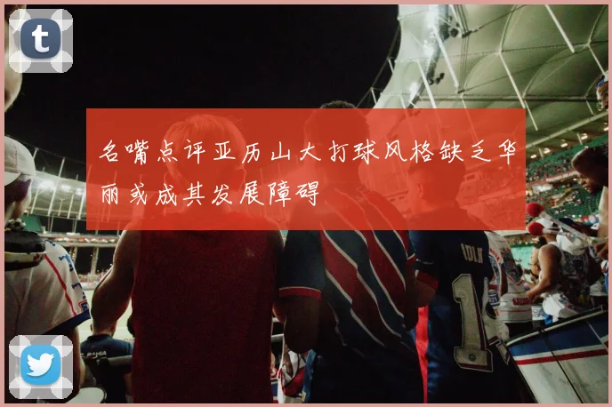 名嘴点评亚历山大打球风格缺乏华丽或成其发展障碍