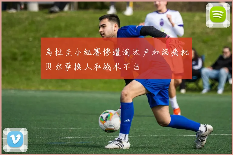 乌拉圭小组赛惨遭淘汰卢加诺痛批贝尔萨换人和战术不当