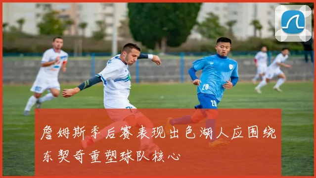 詹姆斯季后赛表现出色湖人应围绕东契奇重塑球队核心