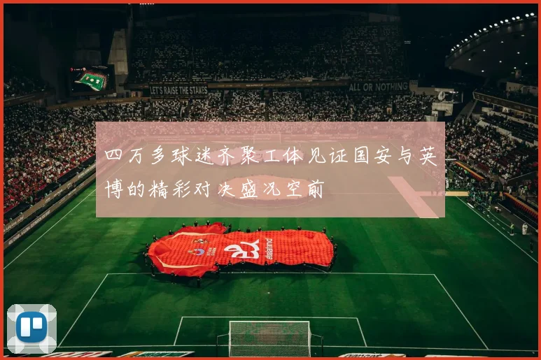 四万多球迷齐聚工体见证国安与英博的精彩对决盛况空前