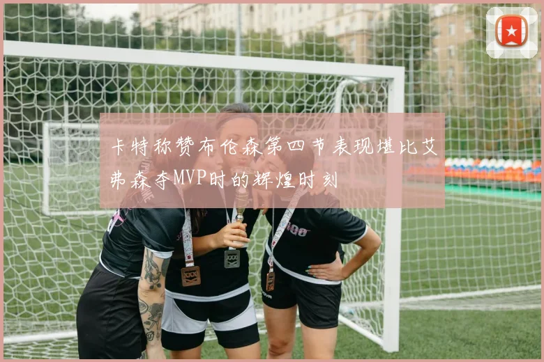 卡特称赞布伦森第四节表现堪比艾弗森夺MVP时的辉煌时刻