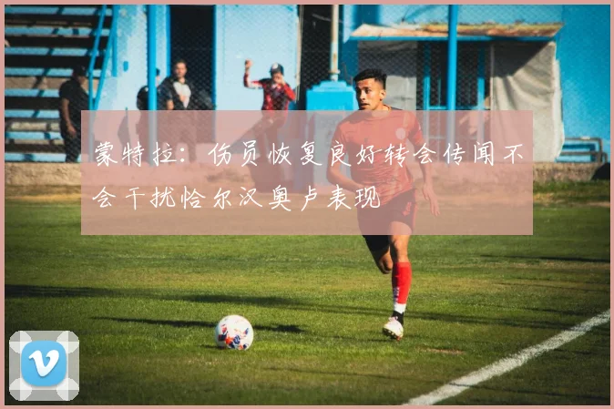 蒙特拉：伤员恢复良好转会传闻不会干扰恰尔汉奥卢表现